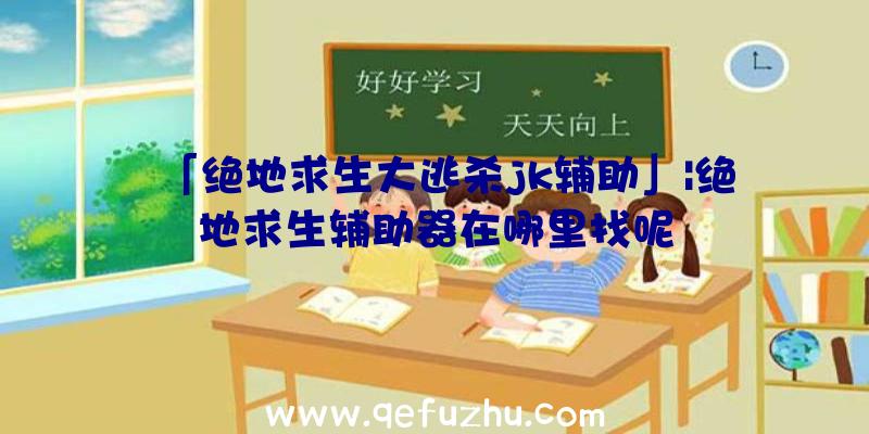 「绝地求生大逃杀jk辅助」|绝地求生辅助器在哪里找呢